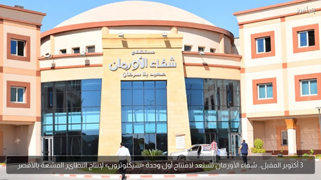 3 أكتوبر المقبل.. شفاء الأورمان تستعد لافتتاح أول وحدة «سيكلوترون» لإنتاج النظائر المشعة بالأقصر