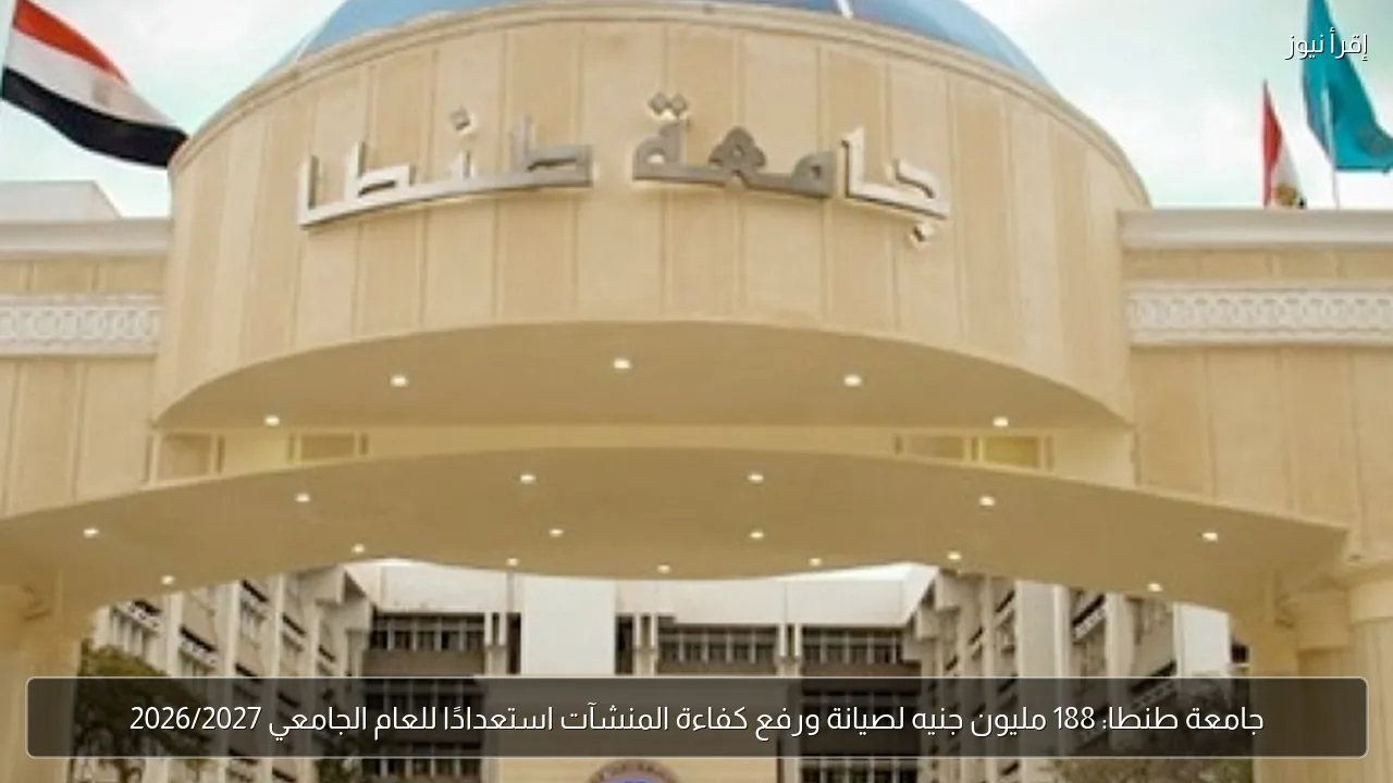 جامعة طنطا: 188 مليون جنيه لصيانة ورفع كفاءة المنشآت استعدادًا للعام الجامعي 2026/2027