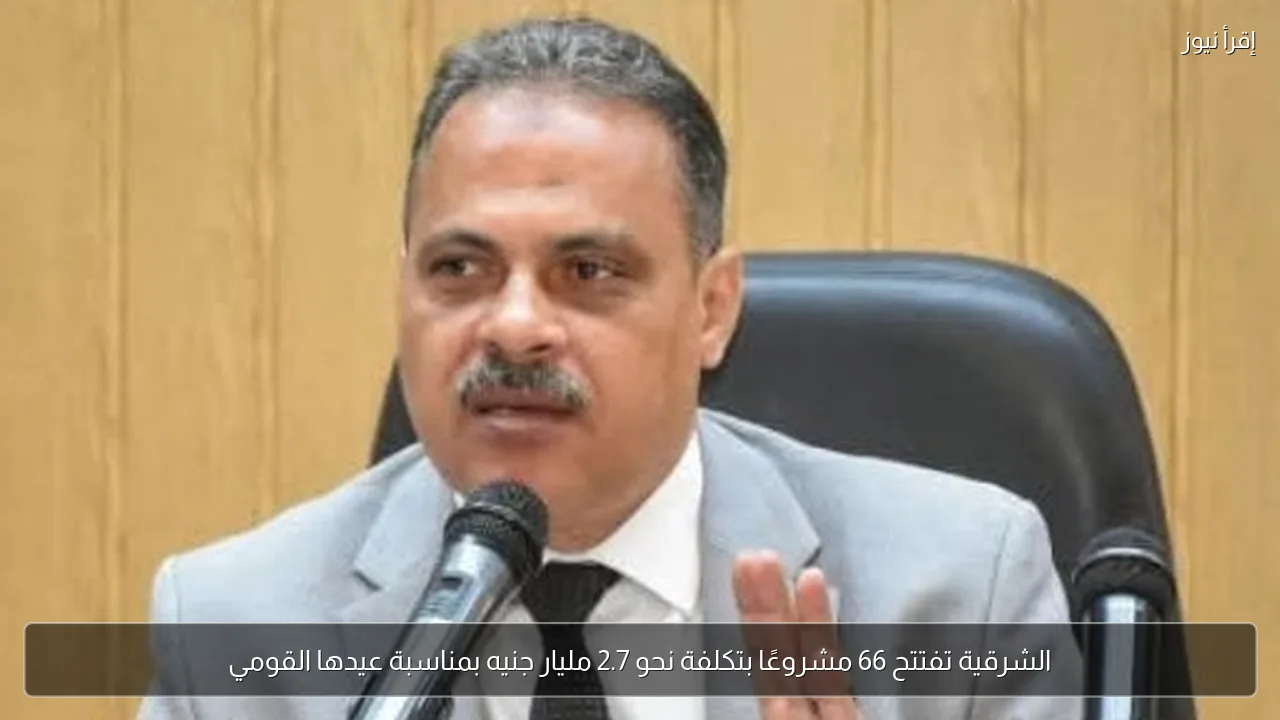 الشرقية تفتتح 66 مشروعًا بتكلفة نحو 2.7 مليار جنيه بمناسبة عيدها القومي