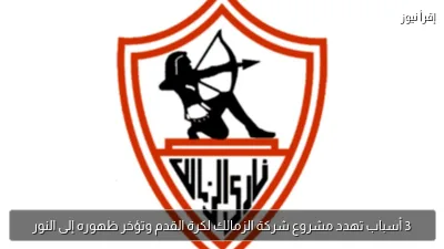 3 أسباب تهدد مشروع شركة الزمالك لكرة القدم وتؤخر ظهوره إلى النور