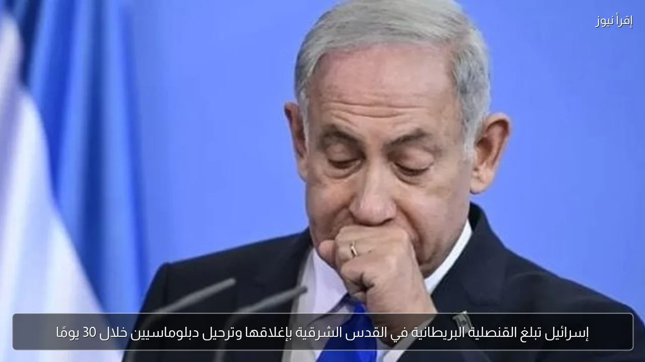 إسرائيل تبلغ القنصلية البريطانية في القدس الشرقية بإغلاقها وترحيل دبلوماسيين خلال 30 يومًا