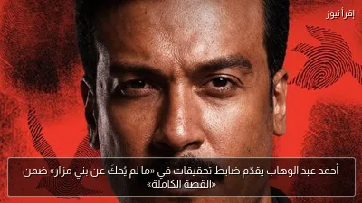 أحمد عبد الوهاب يقدّم ضابط تحقيقات في «ما لم يُحكَ عن بني مزار» ضمن «القصة الكاملة»