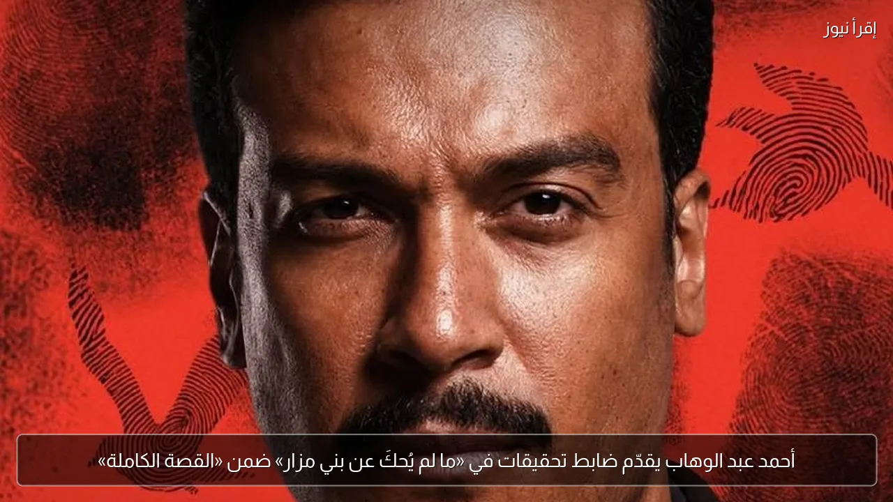 أحمد عبد الوهاب يقدّم ضابط تحقيقات في «ما لم يُحكَ عن بني مزار» ضمن «القصة الكاملة»