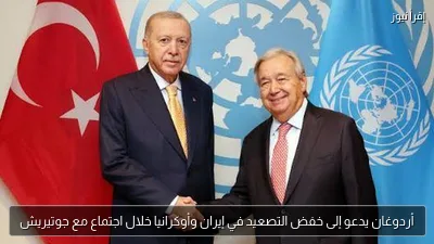 أردوغان يدعو إلى خفض التصعيد في إيران وأوكرانيا خلال اجتماع مع جوتيريش