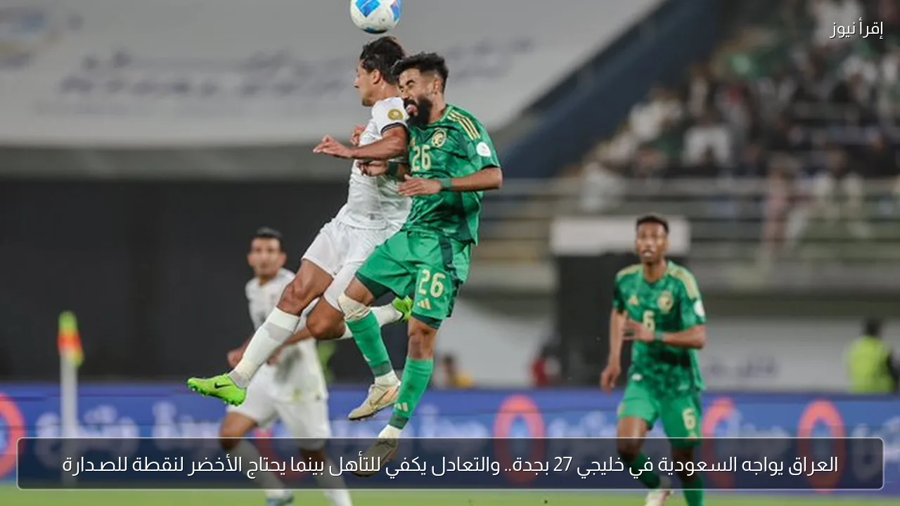 العراق يواجه السعودية في خليجي 27 بجدة.. والتعادل يكفي للتأهل بينما يحتاج الأخضر لنقطة للصـدارة