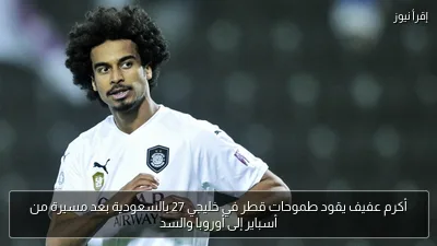 أكرم عفيف يقود طموحات قطر في خليجي 27 بالسعودية بعد مسيرة من أسباير إلى أوروبا والسد