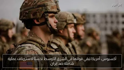 أكسيوس: أمريكا تبقي قواتها في الشرق الأوسط تحسبًا لاستئناف عملية شاملة ضد إيران
