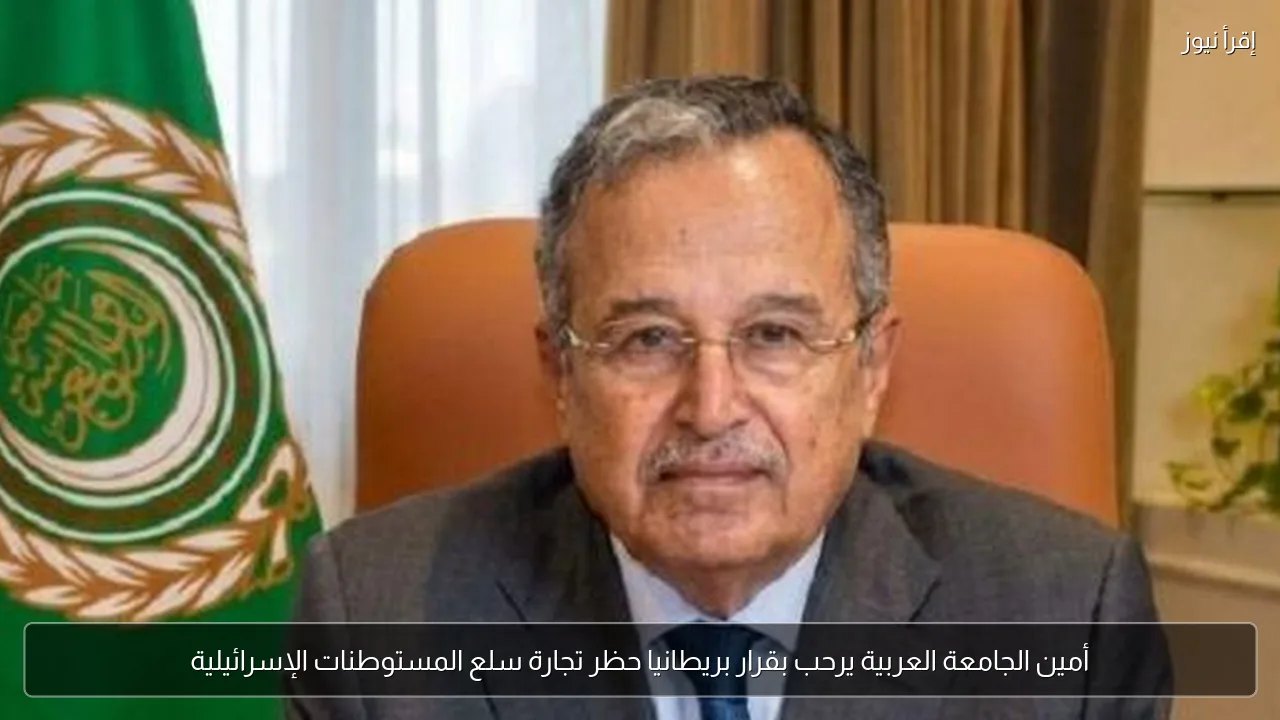 أمين الجامعة العربية يرحب بقرار بريطانيا حظر تجارة سلع المستوطنات الإسرائيلية