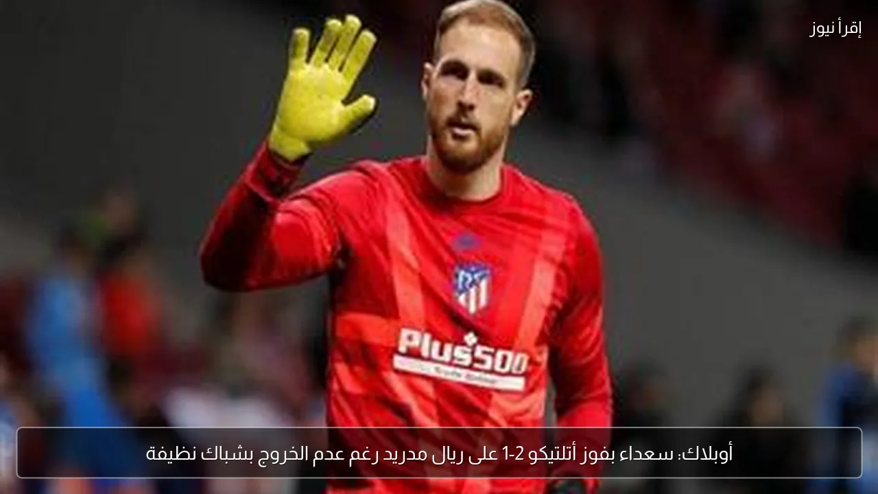 أوبلاك: سعداء بفوز أتلتيكو 2-1 على ريال مدريد رغم عدم الخروج بشباك نظيفة