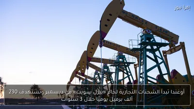 أوغندا تبدأ الشحنات التجارية لخام «بيرل سويت» في ديسمبر وتستهدف 230 ألف برميل يوميًا خلال 3 سنوات