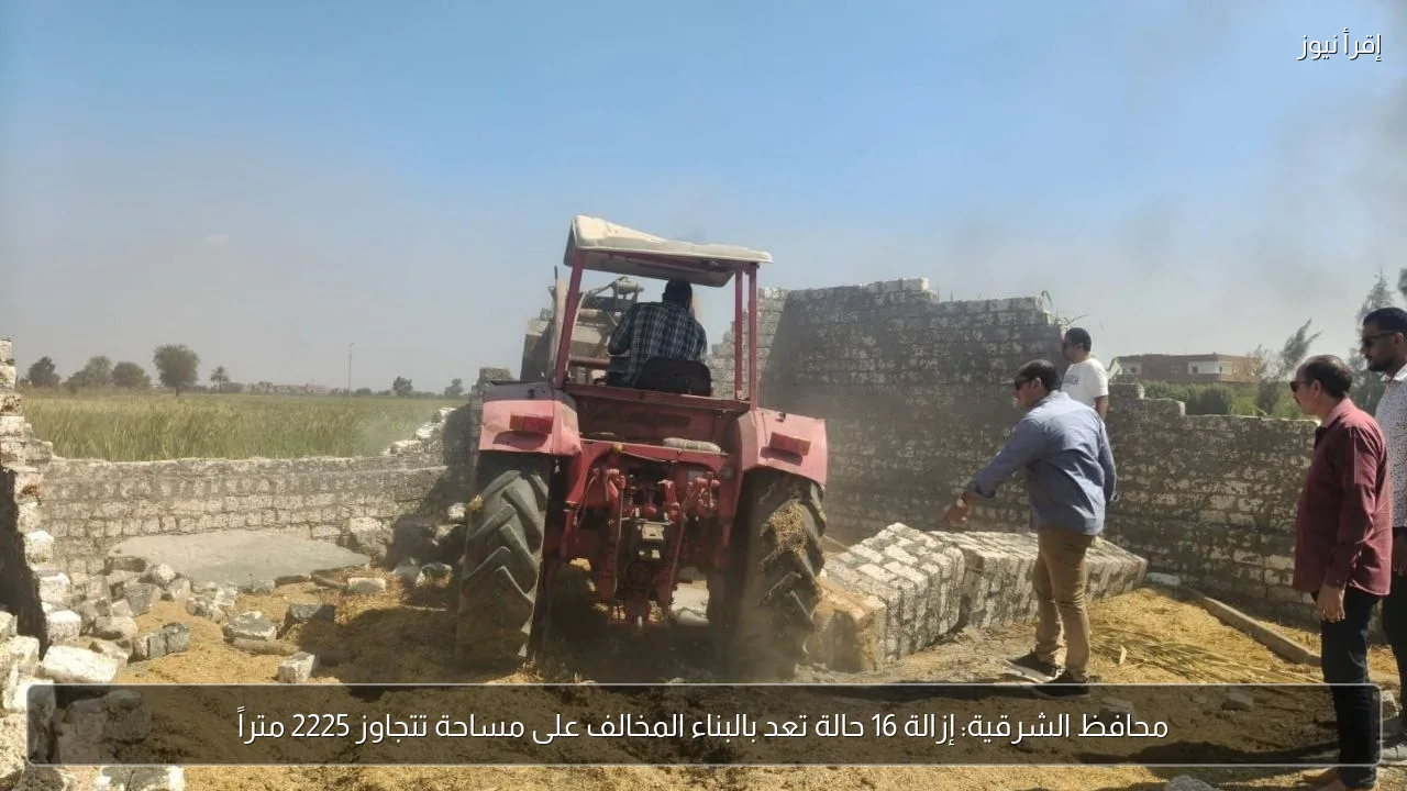 محافظ الشرقية: إزالة 16 حالة تعد بالبناء المخالف على مساحة تتجاوز 2225 متراً