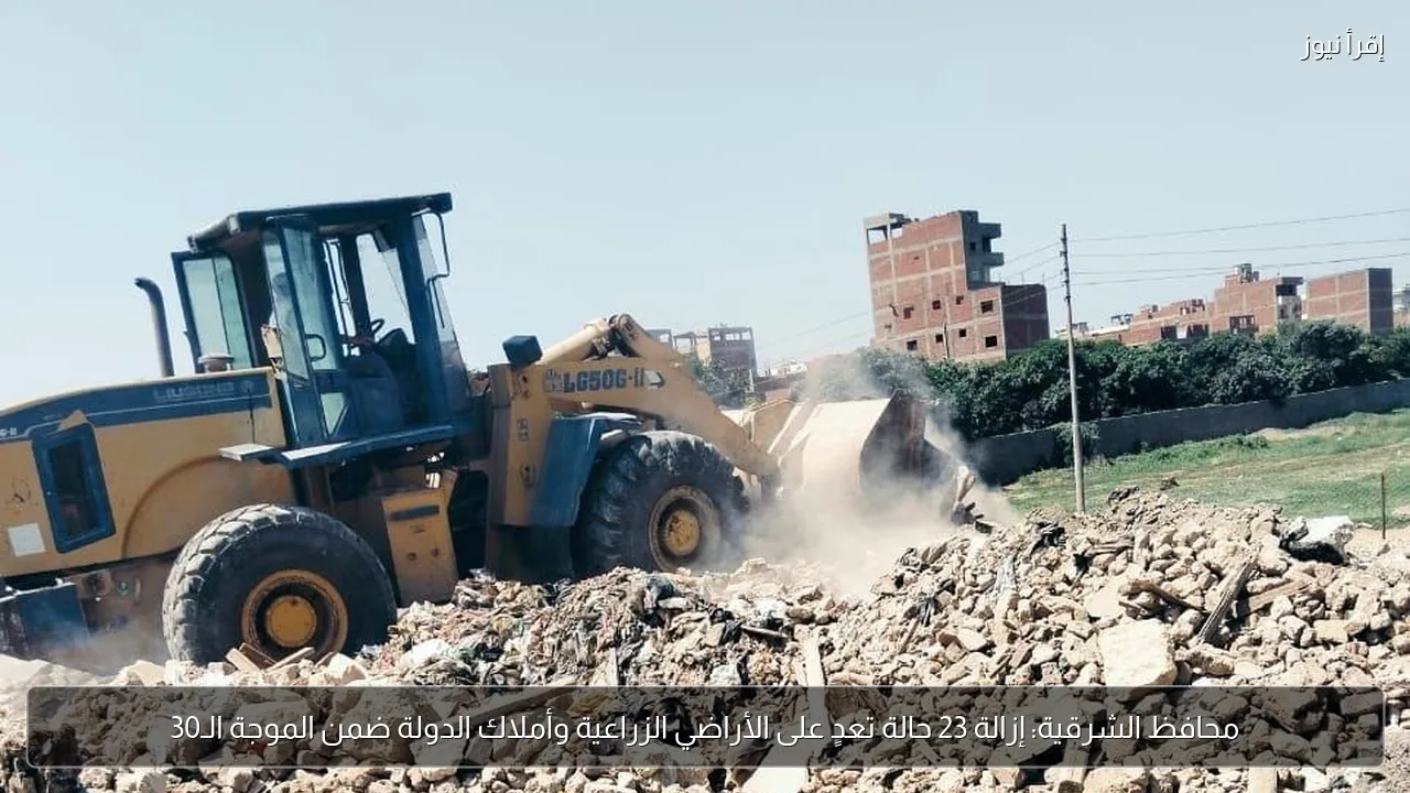 محافظ الشرقية: إزالة 23 حالة تعدٍ على الأراضي الزراعية وأملاك الدولة ضمن الموجة الـ30