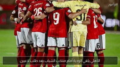 الأهلي يلغي الودية أمام منتخب الشباب بعد طلب لاعبين