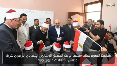 محافظ الفيوم يفتتح معهد أبو بكر الصديق الابتدائي الإعدادي الأزهري بقرية أبو عش بتكلفة 23 مليون جنيه