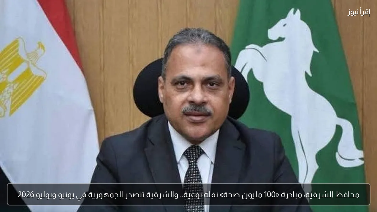 محافظ الشرقية: مبادرة «100 مليون صحة» نقلة نوعية.. والشرقية تتصدر الجمهورية في يونيو ويوليو 2026