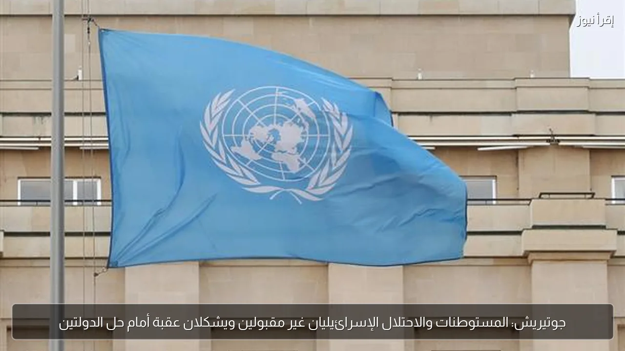 جوتيريش: المستوطنات والاحتلال الإسرائيليان غير مقبولين ويشكلان عقبة أمام حل الدولتين