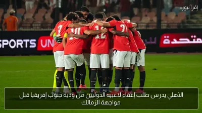 الأهلي يدرس طلب إعفاء لاعبيه الدوليين من ودية جنوب إفريقيا قبل مواجهة الزمالك