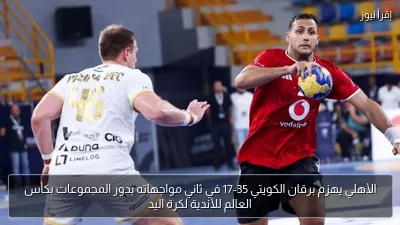 الأهلي يهزم برقان الكويتي 35-17 في ثاني مواجهاته بدور المجموعات بكأس العالم للأندية لكرة اليد