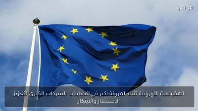 المفوضية الأوروبية تتجه لمرونة أكبر في اندماجات الشركات الكبرى لتعزيز الاستثمار والابتكار
