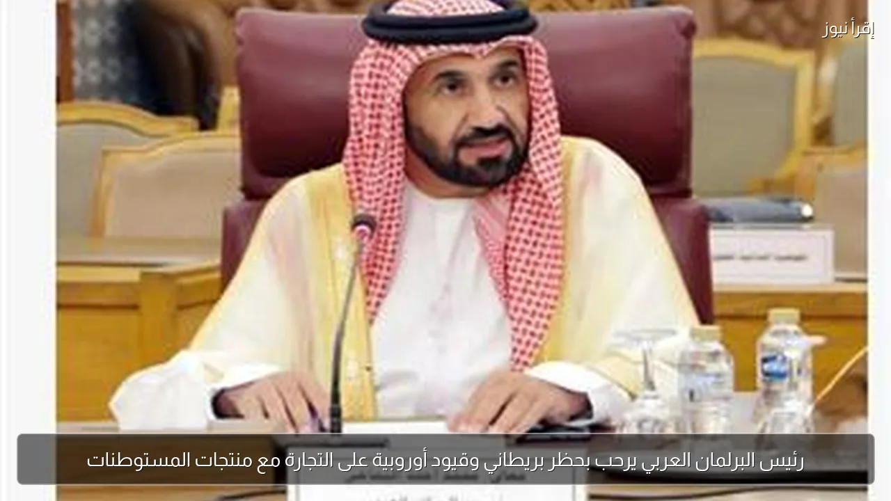 رئيس البرلمان العربي يرحب بحظر بريطاني وقيود أوروبية على التجارة مع منتجات المستوطنات