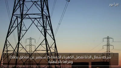 شركة شمال الدلتا تفصل الكهرباء الجمعة 25 سبتمبر عن مناطق بطلخا وقراها بالدقهلية