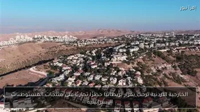 الخارجية الأردنية ترحب بقرار بريطانيا حظرًا تجاريًا على منتجات المستوطنات الإسرائيلية