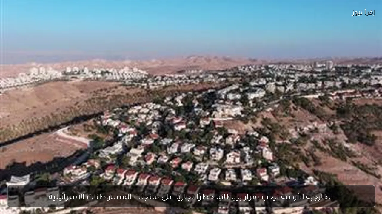 الخارجية الأردنية ترحب بقرار بريطانيا حظرًا تجاريًا على منتجات المستوطنات الإسرائيلية