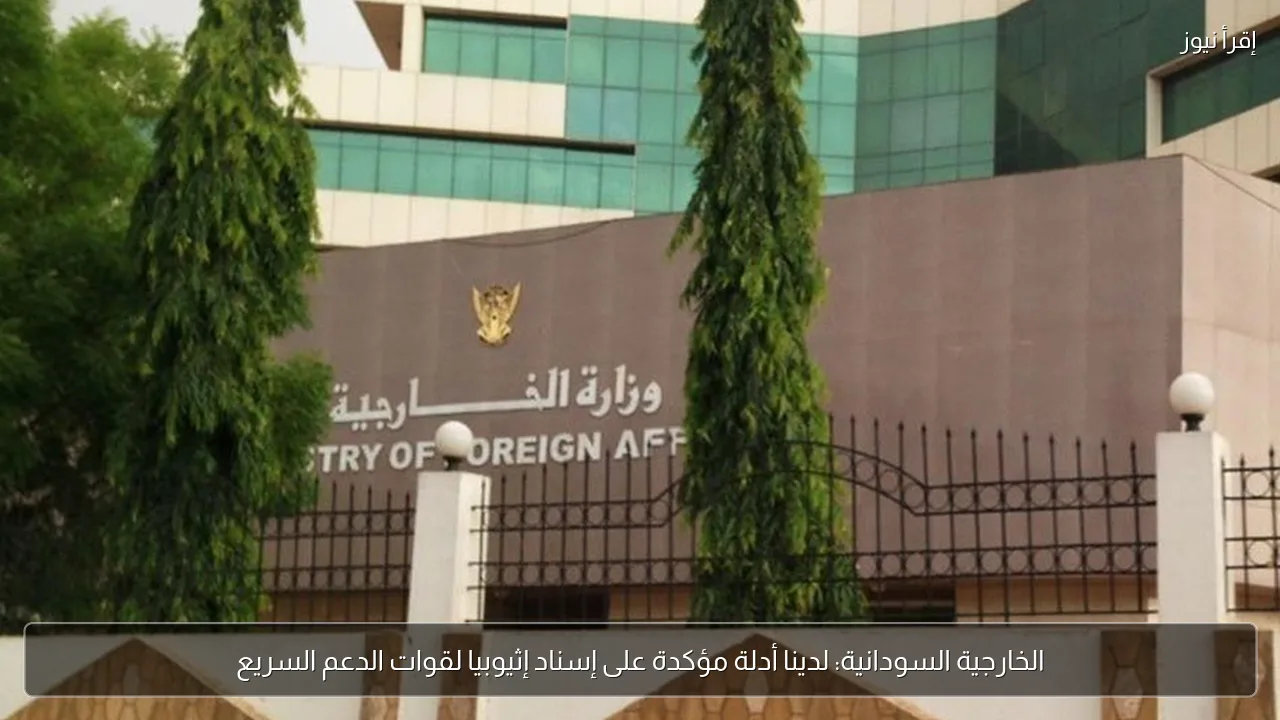 الخارجية السودانية: لدينا أدلة مؤكدة على إسناد إثيوبيا لقوات الدعم السريع