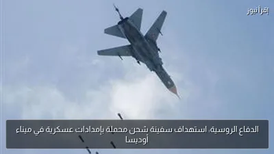 الدفاع الروسية: استهداف سفينة شحن محملة بإمدادات عسكرية في ميناء أوديسا