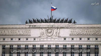 الدفاع الروسية: السيطرة على 3 بلدات جديدة في خاركوف وسومي