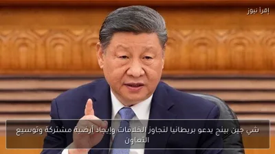 شي جين بينج يدعو بريطانيا لتجاوز الخلافات وإيجاد أرضية مشتركة وتوسيع التعاون