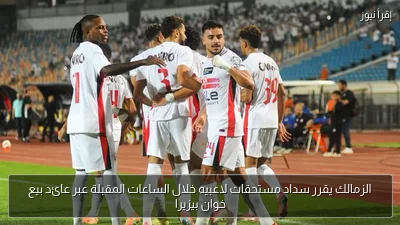 الزمالك يقرر سداد مستحقات لاعبيه خلال الساعات المقبلة عبر عائد بيع خوان بيزيرا