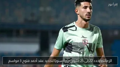 الزمالك يحدد 22 إلى 25 مليون جنيه سنويًا لتجديد عقد أحمد فتوح 3 مواسم