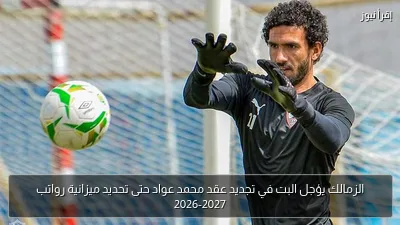 الزمالك يؤجل البت في تجديد عقد محمد عواد حتى تحديد ميزانية رواتب 2026-2027
