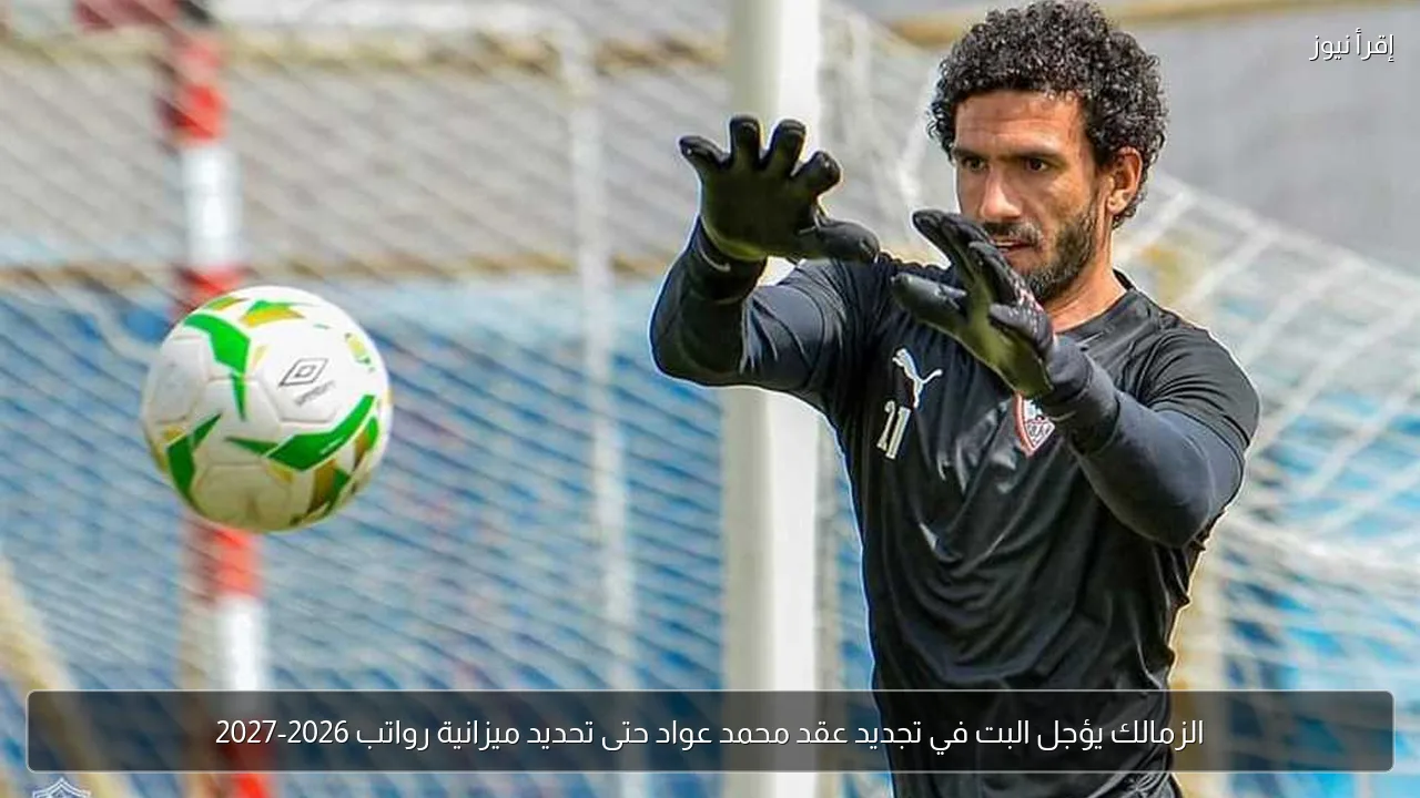 الزمالك يؤجل البت في تجديد عقد محمد عواد حتى تحديد ميزانية رواتب 2026-2027
