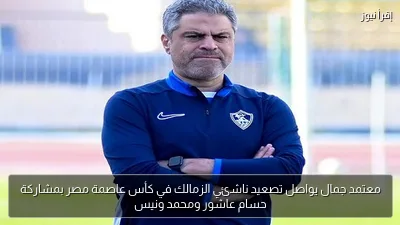 معتمد جمال يواصل تصعيد ناشئي الزمالك في كأس عاصمة مصر بمشاركة حسام عاشور ومحمد ونيس