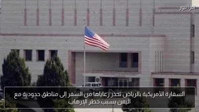 السفارة الأمريكية بالرياض تحذر رعاياها من السفر إلى مناطق حدودية مع اليمن بسبب خطر الإرهاب