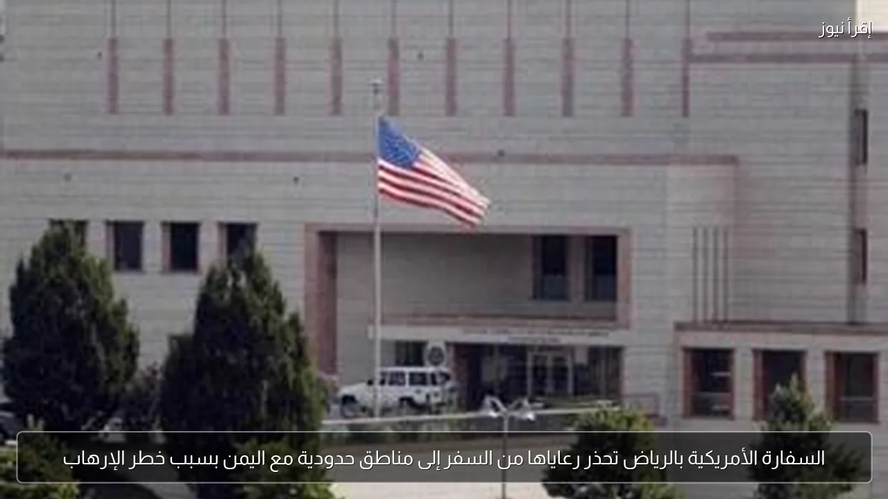 السفارة الأمريكية بالرياض تحذر رعاياها من السفر إلى مناطق حدودية مع اليمن بسبب خطر الإرهاب