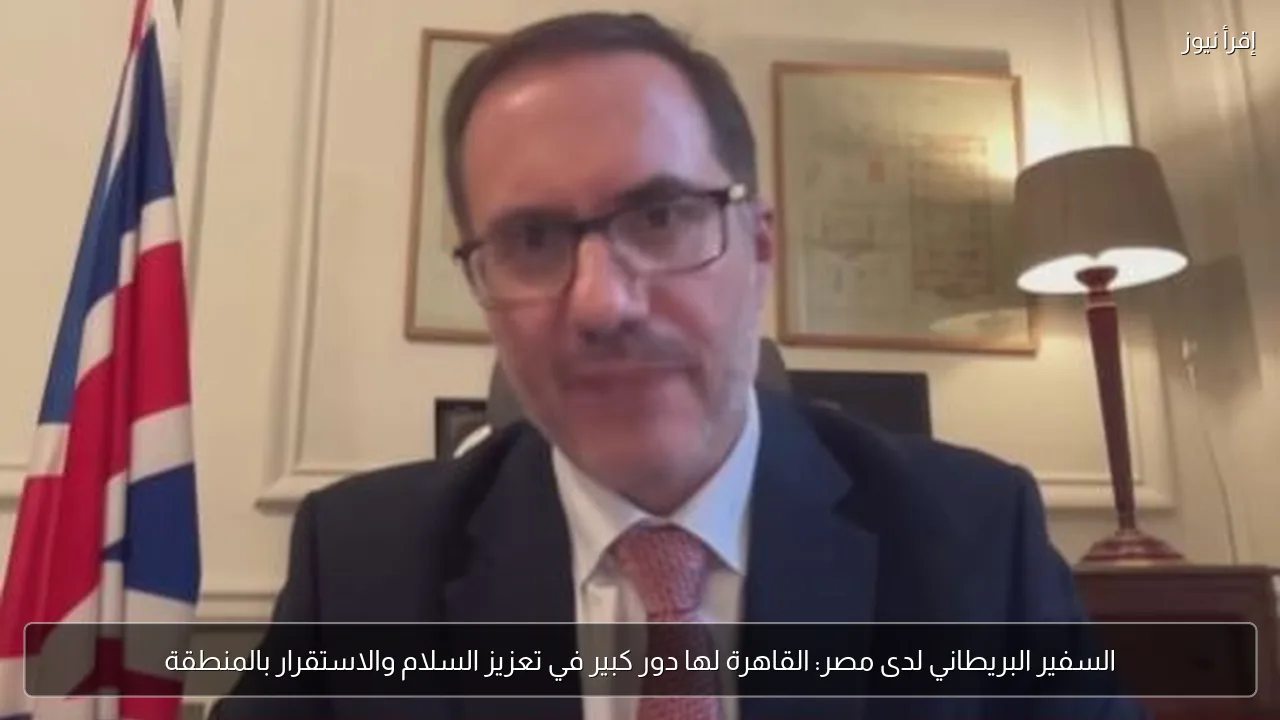 السفير البريطاني لدى مصر: القاهرة لها دور كبير في تعزيز السلام والاستقرار بالمنطقة