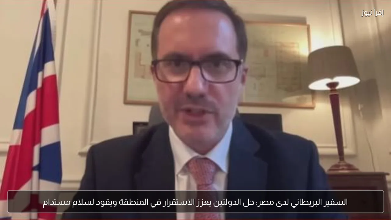 السفير البريطاني لدى مصر: حل الدولتين يعزز الاستقرار في المنطقة ويقود لسلام مستدام