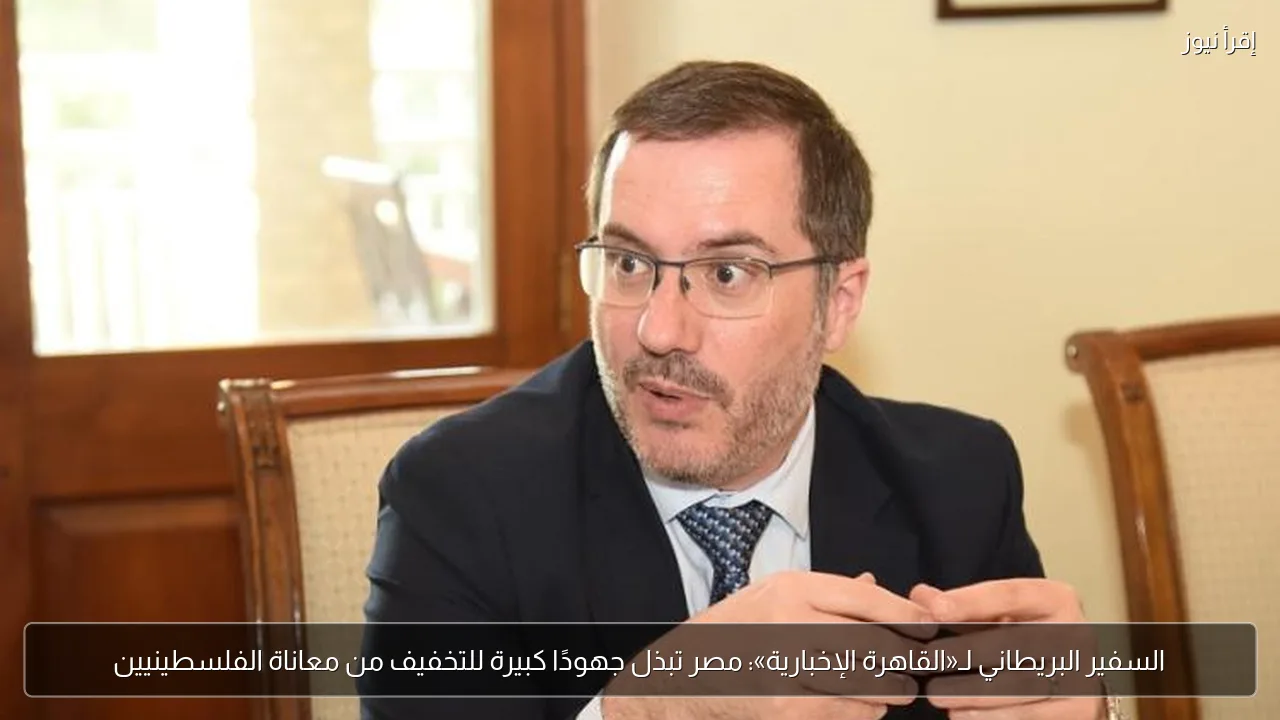 السفير البريطاني لـ«القاهرة الإخبارية»: مصر تبذل جهودًا كبيرة للتخفيف من معاناة الفلسطينيين