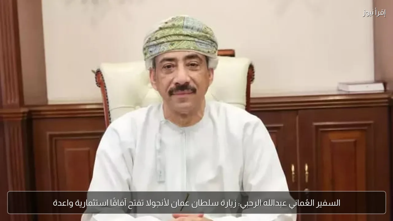 السفير العُماني عبدالله الرحبي: زيارة سلطان عمان لأنجولا تفتح آفاقًا استثمارية واعدة