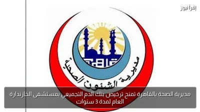 مديرية الصحة بالقاهرة تمنح ترخيص بنك الدم التجميعي بمستشفى الخازندارة العام لمدة 3 سنوات