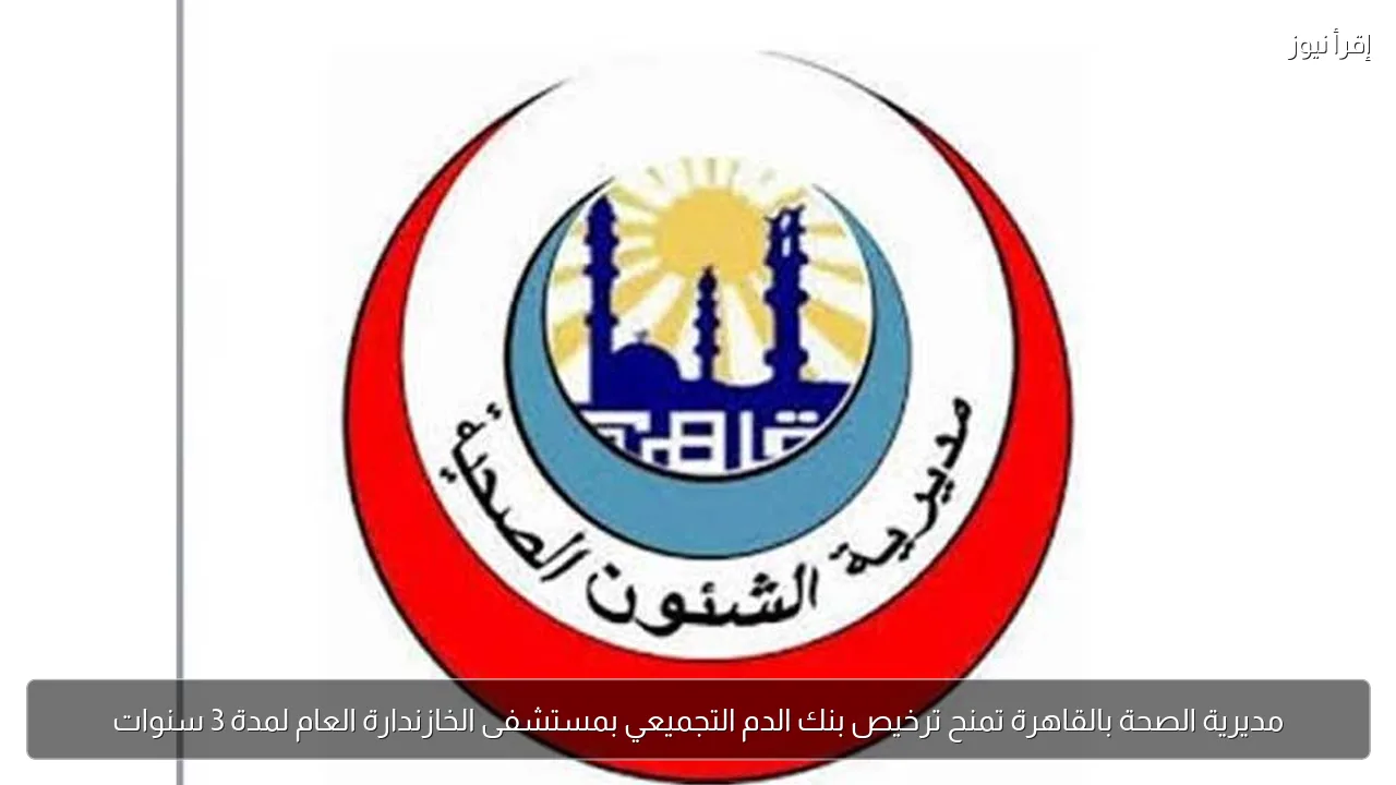 مديرية الصحة بالقاهرة تمنح ترخيص بنك الدم التجميعي بمستشفى الخازندارة العام لمدة 3 سنوات