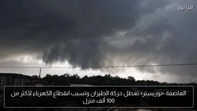 العاصفة «نوريستر» تعطل حركة الطيران وتسبب انقطاع الكهرباء لأكثر من 100 ألف منزل