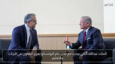 الملك عبدالله الثاني يبحث مع مدير عام اليونسكو تعزيز التعاون في التراث والتعليم