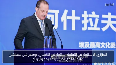 العزازي: الاستثمار في الثقافة استثمار في الإنسان.. ومصر تبني مستقبل علاقاتها مع الصين بالمعرفة والإبداع