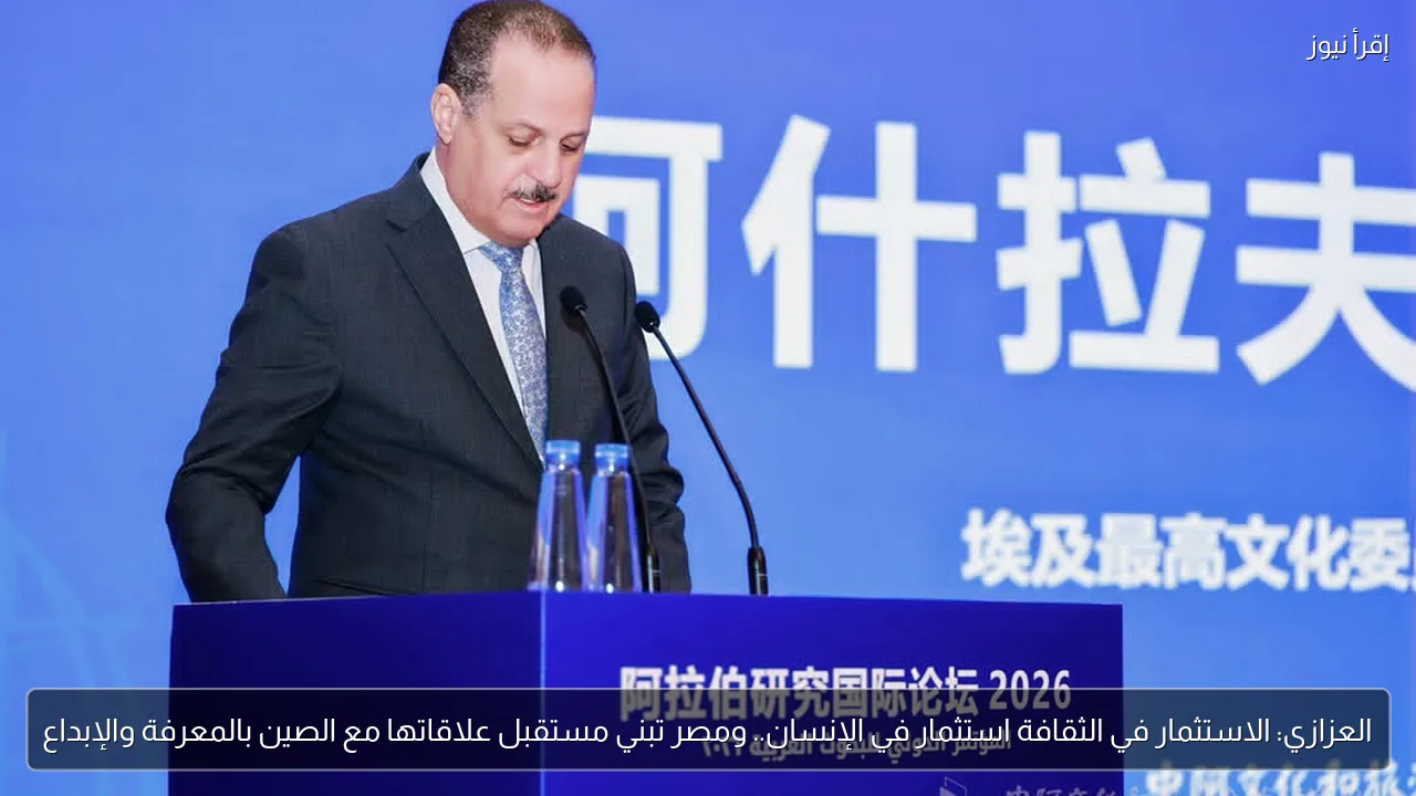العزازي: الاستثمار في الثقافة استثمار في الإنسان.. ومصر تبني مستقبل علاقاتها مع الصين بالمعرفة والإبداع