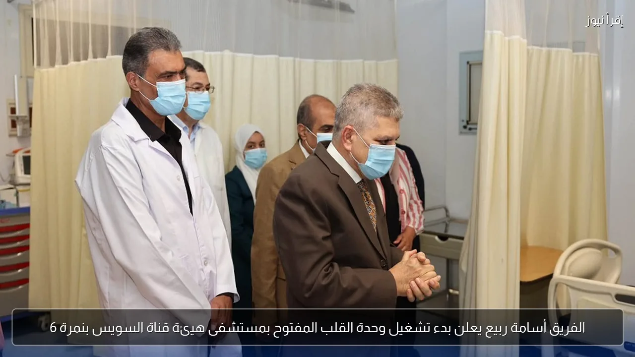 الفريق أسامة ربيع يعلن بدء تشغيل وحدة القلب المفتوح بمستشفى هيئة قناة السويس بنمرة 6