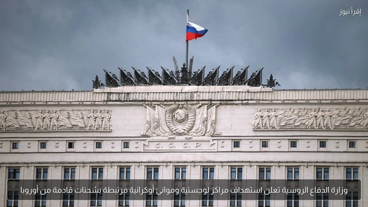 وزارة الدفاع الروسية تعلن استهداف مراكز لوجستية وموانئ أوكرانية مرتبطة بشحنات قادمة من أوروبا